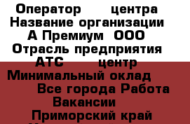 Оператор Call-центра › Название организации ­ А-Премиум, ООО › Отрасль предприятия ­ АТС, call-центр › Минимальный оклад ­ 35 000 - Все города Работа » Вакансии   . Приморский край,Уссурийский г. о. 